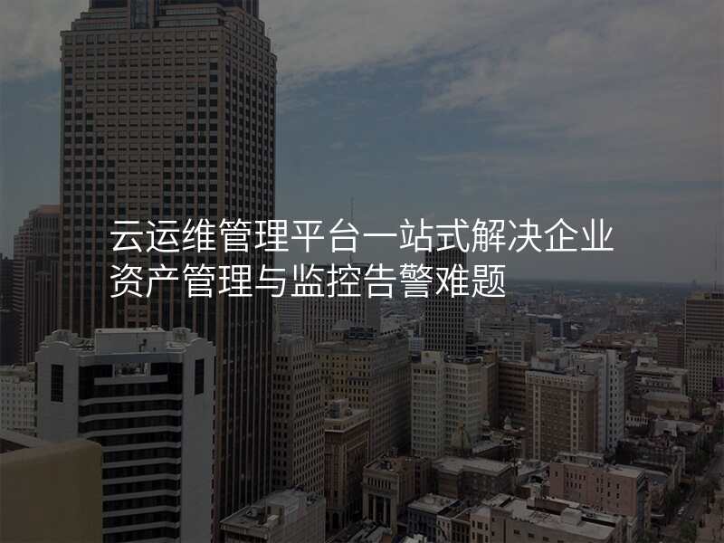 云运维管理平台一站式解决企业资产管理与监控告警难题