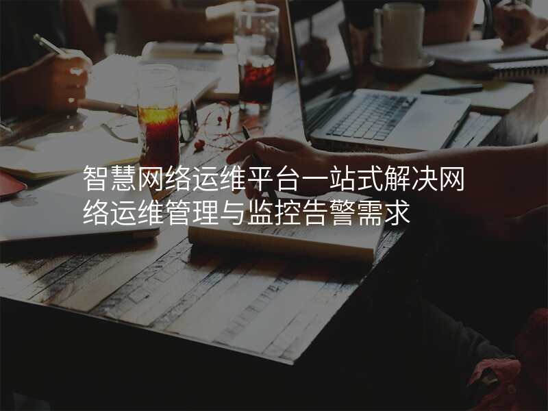 智慧网络运维平台一站式解决网络运维管理与监控告警需求