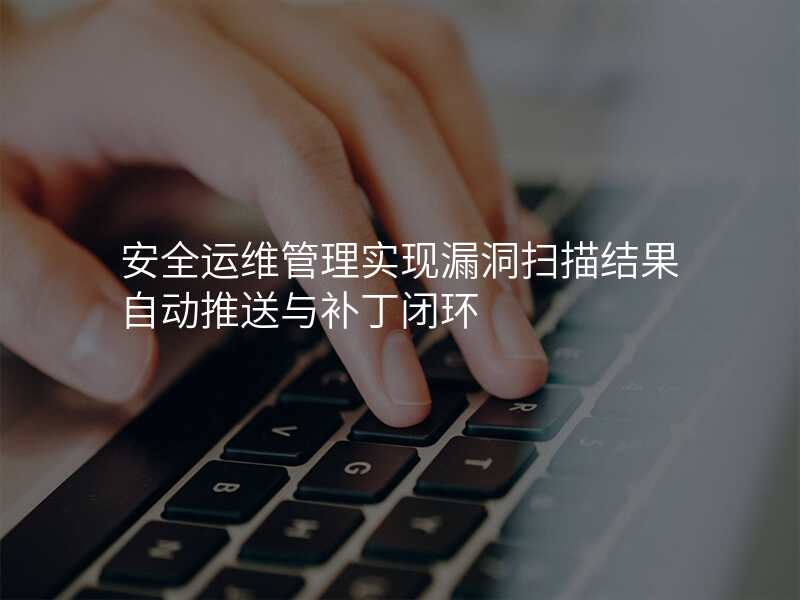 安全运维管理实现漏洞扫描结果自动推送与补丁闭环
