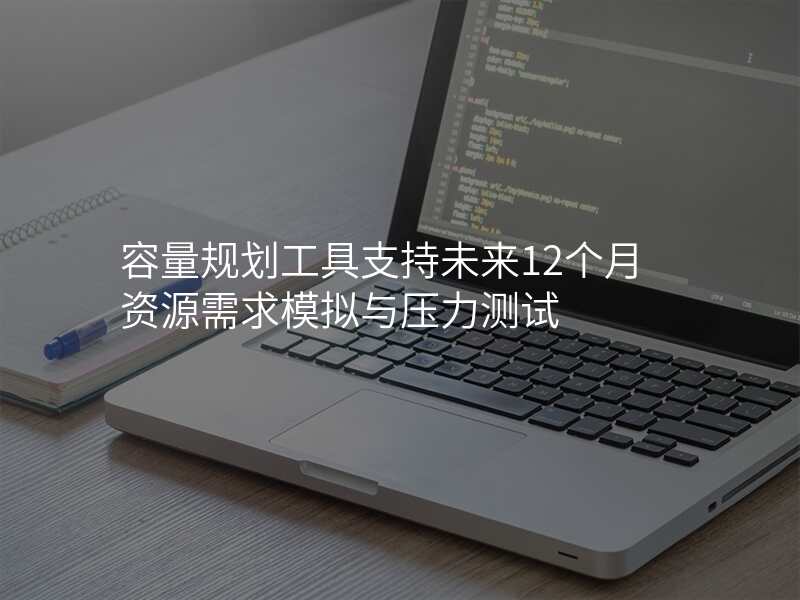 容量规划工具支持未来12个月资源需求模拟与压力测试